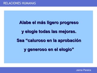 RELACIONES HUMANAS




        Alabe el más ligero progreso

          y elogie todas las mejoras.

       Sea “caluroso en la aprobación

           y generoso en el elogio”



                                      Jaime Pereira
 