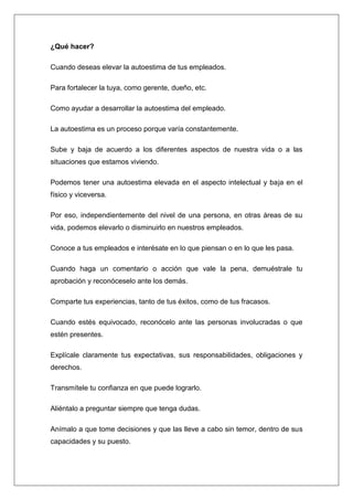 ¿Qué hacer?

Cuando deseas elevar la autoestima de tus empleados.

Para fortalecer la tuya, como gerente, dueño, etc.

Como ayudar a desarrollar la autoestima del empleado.

La autoestima es un proceso porque varía constantemente.

Sube y baja de acuerdo a los diferentes aspectos de nuestra vida o a las
situaciones que estamos viviendo.

Podemos tener una autoestima elevada en el aspecto intelectual y baja en el
físico y viceversa.

Por eso, independientemente del nivel de una persona, en otras áreas de su
vida, podemos elevarlo o disminuirlo en nuestros empleados.

Conoce a tus empleados e interésate en lo que piensan o en lo que les pasa.

Cuando haga un comentario o acción que vale la pena, demuéstrale tu
aprobación y reconóceselo ante los demás.

Comparte tus experiencias, tanto de tus éxitos, como de tus fracasos.

Cuando estés equivocado, reconócelo ante las personas involucradas o que
estén presentes.

Explícale claramente tus expectativas, sus responsabilidades, obligaciones y
derechos.

Transmítele tu confianza en que puede lograrlo.

Aliéntalo a preguntar siempre que tenga dudas.

Anímalo a que tome decisiones y que las lleve a cabo sin temor, dentro de sus
capacidades y su puesto.
 