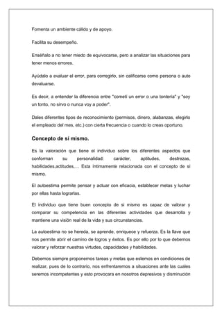 Fomenta un ambiente cálido y de apoyo.

Facilita su desempeño.

Enséñalo a no tener miedo de equivocarse, pero a analizar las situaciones para
tener menos errores.

Ayúdalo a evaluar el error, para corregirlo, sin calificarse como persona o auto
devaluarse.

Es decir, a entender la diferencia entre "cometí un error o una tontería" y "soy
un tonto, no sirvo o nunca voy a poder".

Dales diferentes tipos de reconocimiento (permisos, dinero, alabanzas, elegirlo
el empleado del mes, etc.) con cierta frecuencia o cuando lo creas oportuno.


Concepto de sí mismo.

Es la valoración que tiene el individuo sobre los diferentes aspectos que
conforman       su      personalidad:      carácter,   aptitudes,    destrezas,
habilidades,actitudes,… Esta íntimamente relacionada con el concepto de sí
mismo.

El autoestima permite pensar y actuar con eficacia, establecer metas y luchar
por ellas hasta lograrlas.

El individuo que tiene buen concepto de si mismo es capaz de valorar y
comparar su competencia en las diferentes actividades que desarrolla y
mantiene una visión real de la vida y sus circunstancias.

La autoestima no se hereda, se aprende, enriquece y refuerza. Es la llave que
nos permite abrir el camino de logros y éxitos. Es por ello por lo que debemos
valorar y reforzar nuestras virtudes, capacidades y habilidades.

Debemos siempre proponernos tareas y metas que estemos en condiciones de
realizar, pues de lo contrario, nos enfrentaremos a situaciones ante las cuales
seremos incompetentes y esto provocara en nosotros depresivos y disminución
 
