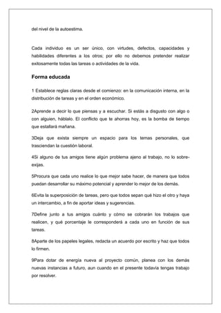 del nivel de la autoestima.



Cada individuo es un ser único, con virtudes, defectos, capacidades y
habilidades diferentes a los otros; por ello no debemos pretender realizar
exitosamente todas las tareas o actividades de la vida.


Forma educada

1 Establece reglas claras desde el comienzo: en la comunicación interna, en la
distribución de tareas y en el orden económico.

2Aprende a decir lo que piensas y a escuchar. Si estás a disgusto con algo o
con alguien, háblalo. El conflicto que te ahorras hoy, es la bomba de tiempo
que estallará mañana.

3Deja que exista siempre un espacio para los temas personales, que
trasciendan la cuestión laboral.

4Si alguno de tus amigos tiene algún problema ajeno al trabajo, no lo sobre-
exijas.

5Procura que cada uno realice lo que mejor sabe hacer, de manera que todos
puedan desarrollar su máximo potencial y aprender lo mejor de los demás.

6Evita la superposición de tareas, pero que todos sepan qué hizo el otro y haya
un intercambio, a fin de aportar ideas y sugerencias.

7Define junto a tus amigos cuánto y cómo se cobrarán los trabajos que
realicen, y qué porcentaje le corresponderá a cada uno en función de sus
tareas.

8Aparte de los papeles legales, redacta un acuerdo por escrito y haz que todos
lo firmen.

9Para dotar de energía nueva al proyecto común, planea con los demás
nuevas instancias a futuro, aun cuando en el presente todavía tengas trabajo
por resolver.
 