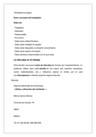10Celebra los logros.

  Buen concepto del trabajador:

  Debe ser

  Trabajador.
  - Dedicado.
  - Responsable.
  - Pro activo.
  - Debe tener actitud Positiva.
  - Debe saber trabajar en equipo.
  - Debe estar dispuesto a compartir conocimiento.
  - Debe tener espíritu innovador.
  - Debe sentirse comprometido con lo que hace.

  La disculpa en el trabajo

  Para escribir una buena carta de disculpa las formas son importantísimas. La
  podemos utilizar para pedir perdón en los casos que creemos necesarios
  (como malentendidos, etc...). Debemos aclarar el motivo por el cual
  nos disculpamos e intentar proponer alguna solución.

Ejemplo

  Adjuntar Membrete de la Empresa
  ---Datos y dirección del remitente ---


  Marina García Muñoz


  C/Conde de Aranda, 78


  28001


  Madrid


  Tel. 91 444 66 88 / 666 666 666
 