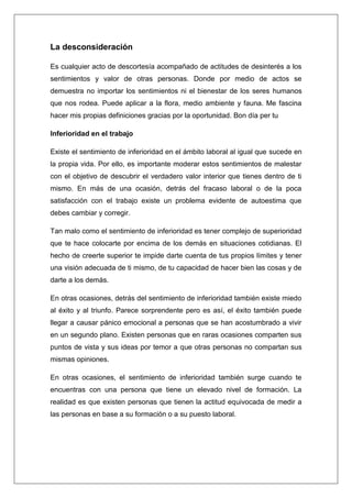 La desconsideración

Es cualquier acto de descortesía acompañado de actitudes de desinterés a los
sentimientos y valor de otras personas. Donde por medio de actos se
demuestra no importar los sentimientos ni el bienestar de los seres humanos
que nos rodea. Puede aplicar a la flora, medio ambiente y fauna. Me fascina
hacer mis propias definiciones gracias por la oportunidad. Bon día per tu

Inferioridad en el trabajo

Existe el sentimiento de inferioridad en el ámbito laboral al igual que sucede en
la propia vida. Por ello, es importante moderar estos sentimientos de malestar
con el objetivo de descubrir el verdadero valor interior que tienes dentro de ti
mismo. En más de una ocasión, detrás del fracaso laboral o de la poca
satisfacción con el trabajo existe un problema evidente de autoestima que
debes cambiar y corregir.

Tan malo como el sentimiento de inferioridad es tener complejo de superioridad
que te hace colocarte por encima de los demás en situaciones cotidianas. El
hecho de creerte superior te impide darte cuenta de tus propios límites y tener
una visión adecuada de ti mismo, de tu capacidad de hacer bien las cosas y de
darte a los demás.

En otras ocasiones, detrás del sentimiento de inferioridad también existe miedo
al éxito y al triunfo. Parece sorprendente pero es así, el éxito también puede
llegar a causar pánico emocional a personas que se han acostumbrado a vivir
en un segundo plano. Existen personas que en raras ocasiones comparten sus
puntos de vista y sus ideas por temor a que otras personas no compartan sus
mismas opiniones.

En otras ocasiones, el sentimiento de inferioridad también surge cuando te
encuentras con una persona que tiene un elevado nivel de formación. La
realidad es que existen personas que tienen la actitud equivocada de medir a
las personas en base a su formación o a su puesto laboral.
 