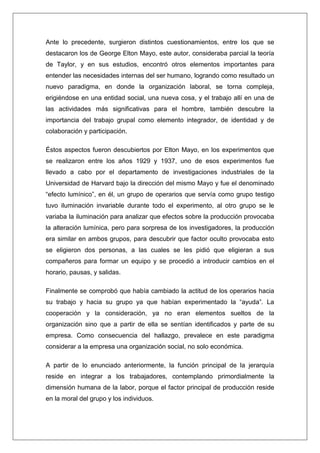 Ante lo precedente, surgieron distintos cuestionamientos, entre los que se
destacaron los de George Elton Mayo, este autor, consideraba parcial la teoría
de Taylor, y en sus estudios, encontró otros elementos importantes para
entender las necesidades internas del ser humano, logrando como resultado un
nuevo paradigma, en donde la organización laboral, se torna compleja,
erigiéndose en una entidad social, una nueva cosa, y el trabajo allí en una de
las actividades más significativas para el hombre, también descubre la
importancia del trabajo grupal como elemento integrador, de identidad y de
colaboración y participación.

Éstos aspectos fueron descubiertos por Elton Mayo, en los experimentos que
se realizaron entre los años 1929 y 1937, uno de esos experimentos fue
llevado a cabo por el departamento de investigaciones industriales de la
Universidad de Harvard bajo la dirección del mismo Mayo y fue el denominado
“efecto lumínico”, en él, un grupo de operarios que servía como grupo testigo
tuvo iluminación invariable durante todo el experimento, al otro grupo se le
variaba la iluminación para analizar que efectos sobre la producción provocaba
la alteración lumínica, pero para sorpresa de los investigadores, la producción
era similar en ambos grupos, para descubrir que factor oculto provocaba esto
se eligieron dos personas, a las cuales se les pidió que eligieran a sus
compañeros para formar un equipo y se procedió a introducir cambios en el
horario, pausas, y salidas.

Finalmente se comprobó que había cambiado la actitud de los operarios hacia
su trabajo y hacia su grupo ya que habían experimentado la “ayuda”. La
cooperación y la consideración, ya no eran elementos sueltos de la
organización sino que a partir de ella se sentían identificados y parte de su
empresa. Como consecuencia del hallazgo, prevalece en este paradigma
considerar a la empresa una organización social, no solo económica.

A partir de lo enunciado anteriormente, la función principal de la jerarquía
reside en integrar a los trabajadores, contemplando primordialmente la
dimensión humana de la labor, porque el factor principal de producción reside
en la moral del grupo y los individuos.
 