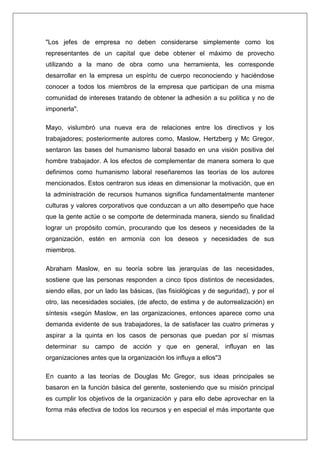 "Los jefes de empresa no deben considerarse simplemente como los
representantes de un capital que debe obtener el máximo de provecho
utilizando a la mano de obra como una herramienta, les corresponde
desarrollar en la empresa un espíritu de cuerpo reconociendo y haciéndose
conocer a todos los miembros de la empresa que participan de una misma
comunidad de intereses tratando de obtener la adhesión a su política y no de
imponerla".

Mayo, vislumbró una nueva era de relaciones entre los directivos y los
trabajadores; posteriormente autores como, Maslow, Hertzberg y Mc Gregor,
sentaron las bases del humanismo laboral basado en una visión positiva del
hombre trabajador. A los efectos de complementar de manera somera lo que
definimos como humanismo laboral reseñaremos las teorías de los autores
mencionados. Estos centraron sus ideas en dimensionar la motivación, que en
la administración de recursos humanos significa fundamentalmente mantener
culturas y valores corporativos que conduzcan a un alto desempeño que hace
que la gente actúe o se comporte de determinada manera, siendo su finalidad
lograr un propósito común, procurando que los deseos y necesidades de la
organización, estén en armonía con los deseos y necesidades de sus
miembros.

Abraham Maslow, en su teoría sobre las jerarquías de las necesidades,
sostiene que las personas responden a cinco tipos distintos de necesidades,
siendo ellas, por un lado las básicas, (las fisiológicas y de seguridad), y por el
otro, las necesidades sociales, (de afecto, de estima y de autorrealización) en
síntesis «según Maslow, en las organizaciones, entonces aparece como una
demanda evidente de sus trabajadores, la de satisfacer las cuatro primeras y
aspirar a la quinta en los casos de personas que puedan por sí mismas
determinar su campo de acción y que en general, influyan en las
organizaciones antes que la organización los influya a ellos"3

En cuanto a las teorías de Douglas Mc Gregor, sus ideas principales se
basaron en la función básica del gerente, sosteniendo que su misión principal
es cumplir los objetivos de la organización y para ello debe aprovechar en la
forma más efectiva de todos los recursos y en especial el más importante que
 