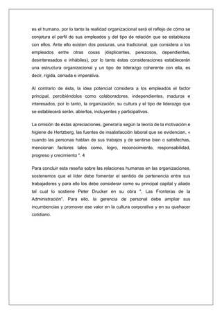 es el humano, por lo tanto la realidad organizacional será el reflejo de cómo se
conjetura el perfil de sus empleados y del tipo de relación que se establezca
con ellos. Ante ello existen dos posturas, una tradicional, que considera a los
empleados     entre   otras   cosas    (displicentes,   perezosos,   dependientes,
desinteresados e inhábiles), por lo tanto éstas consideraciones establecerán
una estructura organizacional y un tipo de liderazgo coherente con ella, es
decir, rígida, cerrada e imperativa.

Al contrario de ésta, la idea potencial considera a los empleados el factor
principal, percibiéndolos como colaboradores, independientes, maduros e
interesados, por lo tanto, la organización, su cultura y el tipo de liderazgo que
se establecerá serán, abiertos, incluyentes y participativos.

La omisión de éstas apreciaciones, generaría según la teoría de la motivación e
higiene de Hertzberg, las fuentes de insatisfacción laboral que se evidencian, «
cuando las personas hablan de sus trabajos y de sentirse bien o satisfechas,
mencionan factores tales como, logro, reconocimiento, responsabilidad,
progreso y crecimiento ". 4

Para concluir esta reseña sobre las relaciones humanas en las organizaciones,
sostenemos que el líder debe fomentar el sentido de pertenencia entre sus
trabajadores y para ello los debe considerar como su principal capital y aliado
tal cual lo sostiene Peter Drucker en su obra ", Las Fronteras de la
Administración". Para ello, la gerencia de personal debe ampliar sus
incumbencias y promover ese valor en la cultura corporativa y en su quehacer
cotidiano.
 