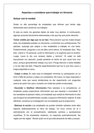 Aspectos a considerar para trabajar en Armonía

Actuar con la verdad

Existe un alto porcentaje de empleados que afirman que harían algo
deshonesto para conservar sus trabajos.

Si esto es cierto, los gerentes deben de estar muy atentos. A continuación,
algunas acciones típicamente deshonestas a las que hay que poner atención:

Tomar crédito por algo que no se hizo. Para prevenir que los rivales tengan
éxito, los empleados pueden no mencionar, o minimizar sus contribuciones. Por
ejemplo, suponga que asigna a dos empleados a trabajar en una tarea.
Posteriormente, pregunta a uno de ellos como estuvo. El empleado dice, “Muy
bien. Llamé a 10 personas, junté la información y la organicé para la revisión.
Luego, Laura le dio una revisara rápida y terminé.” Si usted no está
escuchando con atención, puede perderse el hecho de que Laura hizo muy
poco, aunque generalmente trabaja muy duro. Ponga atención a estos detalles
y no los deje del lado. Pregunte específicamente qué fue lo que hizo Laura y
luego pregúntele a Laura.

· Culpar a otros. En este caso el trabajador minimiza su participación en un
error o falta de avance y culpa a su compañero. De nuevo, la mejor respuesta a
cualquier cosa que suene tendenciosa es dar seguimiento con preguntas
acerca de quién hizo qué y revisarlo con todas las partes involucradas.

· Esconder o falsificar información. Para sabotear a la competencia, un
empleado puede proporcionar información que sea inexacta o incompleta. Si
los resultados le parecen malos y el empleado que recibió la información le dice
que él siguió los procedimientos usuales, busque la información original. Si está
diferente, comience su investigación con el empleado que la proporcionó.

· Retrasar la acción. Los empleados se pueden también sabotear entre ellos
bajando deliberadamente el ritmo de trabajo. Un truco común es el ir
estrictamente con el procedimiento, solicitando cambios y aprobaciones
superfluas. Si los empleados reclaman, no responda automáticamente “las
reglas son las reglas”. Revise quién es el que está abusando de ellas y porqué.
 