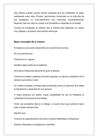 Dos tácticas pueden ayudar cuando sospecha que los empleados se están
saboteando entre ellos. Primero, permanezca involucrado en el día-a-día de
sus empleados, no micro-administrar sino monitorear consistentemente.
Segundo, sea muy claro en cuanto a la honestidad e integridad en el trabajo.

Cuando los empleados se enteran que la trampa será detectada, se vuelve
muy riesgoso y la presión para hacerlo disminuye.




Buen concepto de si mismo

El trabajo es una parte fundamental en la vida del ser humano.

Es una actividad que:

Proporciona un ingreso,

beneficia algún sector de la población,

sirve para el desarrollo personal de quien lo efectúa.

Cuando se cumplen cualquiera de estos aspectos, se eleva la autoestima de la
persona que lo lleva a cabo.

En nuestra sociedad, el trabajo está considerado como un elemento que refleja
la importancia y capacidad de una persona.

A mayor jerarquía y/o sueldo, mayor probabilidad de que se fortalezca la
autoestima de la persona que trabaja.

Tener una autoestima alta en el trabajo, no quiere decir que podemos hacer
todo y hacerlo siempre bien.

Significa que:

Tenemos la capacidad para reconocer nuestras habilidades y limitaciones,

Estamos dispuestos a arriesgarnos y aprender,
 