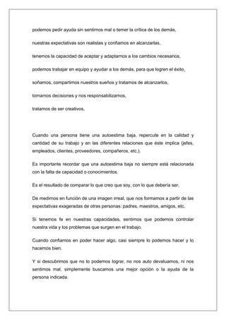 podemos pedir ayuda sin sentirnos mal o temer la crítica de los demás,

nuestras expectativas son realistas y confiamos en alcanzarlas,

tenemos la capacidad de aceptar y adaptarnos a los cambios necesarios,

podemos trabajar en equipo y ayudar a los demás, para que logren el éxito,

soñamos, compartimos nuestros sueños y tratamos de alcanzarlos,

tomamos decisiones y nos responsabilizamos,

tratamos de ser creativos,




Cuando una persona tiene una autoestima baja, repercute en la calidad y
cantidad de su trabajo y en las diferentes relaciones que éste implica (jefes,
empleados, clientes, proveedores, compañeros, etc.).

Es importante recordar que una autoestima baja no siempre está relacionada
con la falta de capacidad o conocimientos.

Es el resultado de comparar lo que creo que soy, con lo que debería ser.

De medirnos en función de una imagen irreal, que nos formamos a partir de las
expectativas exageradas de otras personas: padres, maestros, amigos, etc.

Si tenemos fe en nuestras capacidades, sentimos que podemos controlar
nuestra vida y los problemas que surgen en el trabajo.

Cuando confiamos en poder hacer algo, casi siempre lo podemos hacer y lo
hacemos bien.

Y si descubrimos que no lo podemos lograr, no nos auto devaluamos, ni nos
sentimos mal, simplemente buscamos una mejor opción o la ayuda de la
persona indicada.
 