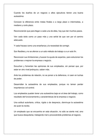 Cuando los dueños de un negocio o altos ejecutivos tienen una buena
autoestima:

Conocen la diferencia entre metas finales o a largo plazo e intermedias, a
mediano y corto plazo.

Reconociendo que para llegar a cada una de ellas, hay que dar muchos pasos.

Ven cada éxito como un paso más y una señal de que van por el camino
adecuado.

Y cada fracaso como una enseñanza y la necesidad de corregir.

Son flexibles y no se aferran a un solo método de trabajo o a un solo fin.

Reconocen sus limitaciones y buscan la ayuda de expertos, para solucionar los
problemas o mejorar la empresa o negocio.

Escuchan y fomentan las opiniones de sus empleados, sin pensar que, por
estar en otro nivel jerárquico, saben más.

Ante los problemas de relación, no se ponen a la defensiva, ni caen en luchas
de poder.

Desarrollan la autoestima de sus empleados, porque no temen perder
importancia o el control.

Los empleados pueden tener una autoestima baja en el área del trabajo, como
resultado del funcionamiento y características de la empresa o negocio.

Una actitud autoritaria, crítica, rígida o de desprecio, disminuye la autoestima
de quien la recibe.

Un empleado que se encuentra en esta situación, no sólo se siente mal, sino
que busca desquitarse, trabajando mal o provocándole problemas al negocio.
 