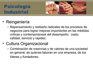 Psicología
Industrial

• Reingeniería
  – Repensamiento y rediseño radicales de los procesos de
    negocios para lograr mejoras importantes en las médidas
    críticas y contemporáneas del desempeño: costo,
    calidad, servicio y rapidez.
• Cultura Organizacional
  – Combinación de creencias y de valores de una sociedad
    en general, de quienes laboran en una empresa, de los
    líderes y fundadores.
 