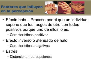 Factores que influyen
en la percepción

• Efecto halo – Proceso por el que un individuo
  supone que los rasgos de otro son todos
  positivos porque uno de ellos lo es.
   – Características positivas
• Efecto inverso o atenuado de halo
   – Características negativas
• Estrés
   – Distorsionan percepciones
 