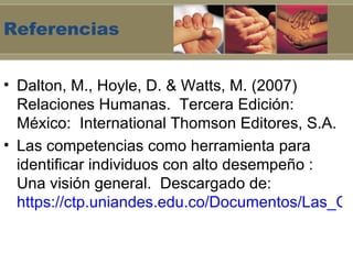 Referencias


• Dalton, M., Hoyle, D. & Watts, M. (2007)
  Relaciones Humanas. Tercera Edición:
  México: International Thomson Editores, S.A.
• Las competencias como herramienta para
  identificar individuos con alto desempeño :
  Una visión general. Descargado de:
  https://ctp.uniandes.edu.co/Documentos/Las_Co
 