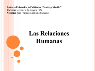 Las Relaciones
Humanas
Instituto Universitario Politécnico “Santiago Mariño”
Carrera: Ingeniería de Sistema (47)
Nombre: Raúl Francisco Arellano Marcano
 