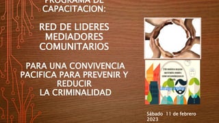 PROGRAMA DE
CAPACITACION:
RED DE LIDERES
MEDIADORES
COMUNITARIOS
PARA UNA CONVIVENCIA
PACIFICA PARA PREVENIR Y
REDUCIR
LA CRIMINALIDAD
Sábado 11 de febrero
2023
 