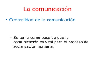 La comunicación
• Centralidad de la comunicación

– Se toma como base de que la
comunicación es vital para el proceso de
socialización humana.

 
