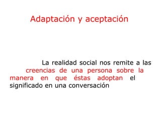 Adaptación y aceptación

La realidad social nos remite a las
creencias de una persona sobre la
manera en que éstas adoptan el
significado en una conversación

 