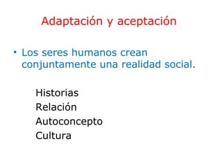 Adaptación y aceptación
• Los seres humanos crean
conjuntamente una realidad social.
Historias
Relación
Autoconcepto
Cultura

 