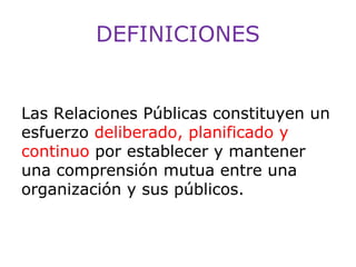 DEFINICIONES

Las Relaciones Públicas constituyen un
esfuerzo deliberado, planificado y
continuo por establecer y mantener
una comprensión mutua entre una
organización y sus públicos.

 
