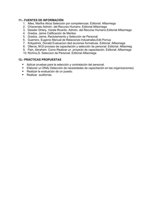 11.- FUENTES DE INFORMACIÓN
1. Alles, Martha Alicia Selección por competencias. Editorial: Alfaomega
2. Chiavenato Admón. del Recurso Humano. Editorial Alfaomega
3. Dessler GHary, Varela Ricardo. Admón. del Recurso Humano.Editorial Alfaomega
4. Grados. Jaime Calificación de Meritos
5. Grados. Jaime, Reclutamiento y Selección de Personal
6. Guerrero. Eugenio Manual de Relaciones Industriales,Edit Porrúa
7. Kirkpatrick, Donald Evaluacion ded acciones formativas. Editorial: Alfaomega
8. Olleros, M.El proceso de capacitación y selección de personal. Editorial: Alfaomeg
9. Pain, Abraham. Como Realizar un proyecto de capacitación. Editorial: Alfaomega
10. Richino,S. Seleccion de Personal. Editorial Alfaomega
12.- PRÁCTICAS PROPUESTAS
Aplicar pruebas para la selección y contratación del personal.
Elaborar un DNA( Detección de necesidades de capacitación en las organizaciones)
Realizar la evaluación de un puesto.
Realizar auditorías.
 