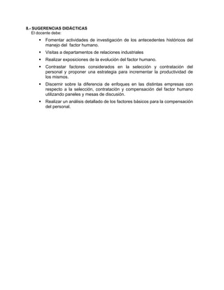 8.- SUGERENCIAS DIDÁCTICAS
El docente debe:
Fomentar actividades de investigación de los antecedentes históricos del
manejo del factor humano.
Visitas a departamentos de relaciones industriales
Realizar exposiciones de la evolución del factor humano.
Contrastar factores considerados en la selección y contratación del
personal y proponer una estrategia para incrementar la productividad de
los mismos.
Discernir sobre la diferencia de enfoques en las distintas empresas con
respecto a la selección, contratación y compensación del factor humano
utilizando paneles y mesas de discusión.
Realizar un análisis detallado de los factores básicos para la compensación
del personal.
 