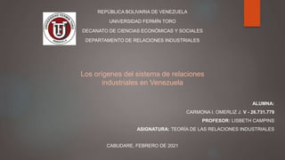 REPÚBLICA BOLIVARIA DE VENEZUELA
UNIVERSIDAD FERMÍN TORO
DECANATO DE CIENCIAS ECONÓMICAS Y SOCIALES
DEPARTAMENTO DE RELACIONES INDUSTRIALES
ALUMNA:
CARMONA I. OMERLIZ J. V - 26.731.779
PROFESOR: LISBETH CAMPINS
ASIGNATURA: TEORÍA DE LAS RELACIONES INDUSTRIALES
CABUDARE, FEBRERO DE 2021
Los orígenes del sistema de relaciones
industriales en Venezuela
 