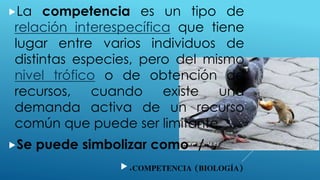 COMPETENCIA (BIOLOGÍA)
La competencia es un tipo de
relación interespecífica que tiene
lugar entre varios individuos de
distintas especies, pero del mismo
nivel trófico o de obtención de
recursos, cuando existe una
demanda activa de un recurso
común que puede ser limitante.
Se puede simbolizar como -/-
.
 