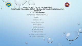 UNIVERSIDAD CENTRAL DEL ECUADOR
CARRERA DE PEDAGOGÍA DE LAS CIENCIAS EXPERIMENTALES QUIMICA Y
BIOLOGÍA
ECOLOGÍA GENERAL
RELACIONES INTERESPECÍFICAS
GRUPO 1
CURSO: 2 “C”
FECHA: 18/01/2020
INTEGRANTES:
• DANIEL CABRERA
• MIRIAM CAIZA
• IBETH CANDO
• SANTIAGO CHIPANTASI
• JESICA CONSTANTE
 