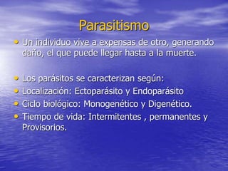 Parasitismo
• Un individuo vive a expensas de otro, generando
daño, el que puede llegar hasta a la muerte.
• Los parásitos se caracterizan según:
• Localización: Ectoparásito y Endoparásito
• Ciclo biológico: Monogenético y Digenético.
• Tiempo de vida: Intermitentes , permanentes y
Provisorios.
 