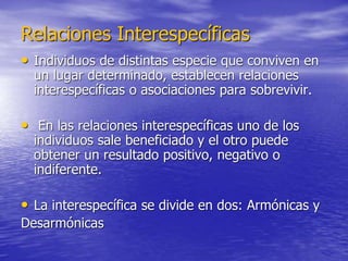 Relaciones Interespecíficas
• Individuos de distintas especie que conviven en
un lugar determinado, establecen relaciones
interespecíficas o asociaciones para sobrevivir.
• En las relaciones interespecíficas uno de los
individuos sale beneficiado y el otro puede
obtener un resultado positivo, negativo o
indiferente.
• La interespecífica se divide en dos: Armónicas y
Desarmónicas
 
