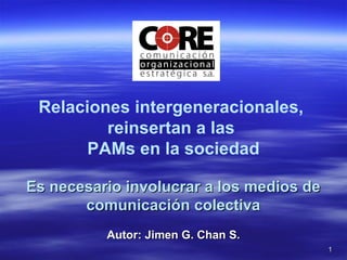11
Relaciones intergeneracionales,
reinsertan a las
PAMs en la sociedad
Es necesario involucrar a los medios deEs necesario involucrar a los medios de
comunicación colectivacomunicación colectiva
Autor: Jimen G. Chan S.Autor: Jimen G. Chan S.
 