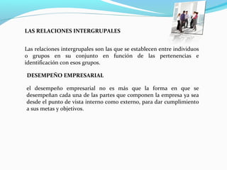 Las relaciones intergrupales son las que se establecen entre individuos
o grupos en su conjunto en función de las pertenencias e
identificación con esos grupos.
LAS RELACIONES INTERGRUPALES
DESEMPEÑO EMPRESARIAL
el desempeño empresarial no es más que la forma en que se
desempeñan cada una de las partes que componen la empresa ya sea
desde el punto de vista interno como externo, para dar cumplimiento
a sus metas y objetivos.
 