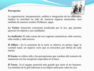Percepción
La organización, interpretación, análisis e integración de los estímulos,
implica la actividad no sólo de nuestros órganos sensoriales, sino
también de nuestro cerebro (Feldman, 1999).
La Visión: Sensación consciente producida por la luz, que permite
apreciar los objetos y sus cualidades.
La Audición: El oído consta de tres regiones anatómicas: oído externo,
oído medio y oído interno.
El Olfato : En la anatomía de la nariz se observa en primer lugar la
cavidad nasal, un espacio vacío que se encuentra por detrás de cada
narina.
El Gusto: se refiere sólo a las percepciones que resultan del contacto de
sustancias con los receptores especiales en la boca.
El Tacto: Es el equipo sensorial más grande que tiene el ser humano.
Los sentidos de la piel informan si un objeto sofocante cubre la cara.
 