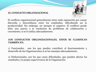 LOS CONFLICTOS ORGANIZACIONALES, ESTOS SE CLASIFICAN
TAMBIÉN EN:
1) Funcionales, son los que pueden contribuir al funcionamiento y
desarrollo de las Organizaciones si se los manejan adecuadamente.
2) Disfuncionales, son los que crean dificultades, que pueden afectar los
resultados y la propia supervivencia de la Organización.
El conflicto organizacional generalmente tiene mala reputación por causar
discordia y desconfianza entre los empleados, dificultando así la
productividad. Sin embargo, no siempre es negativo. El conflicto puede
abrir una puerta a la resolución de problemas de colaboración y
crecimiento, si se lo utiliza adecuadamente.
EL CONFLICTO ORGANIZACIONAL
 