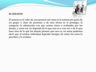 EL ESTATUS
El estatus es el valor de una persona tal como se le estima por parte de 
un  grupo  o  clase  de  personas  o  de  otra  forma  es  el  prestigio,  la 
categoría,  la  admiración  con  que  somos  vistos  o  evaluados  por  los 
demás, y como tal, no depende de lo que uno es o cree ser o de lo que 
hace sino de lo que los demás piensan que uno es; en suma podemos 
decir que el estatus individual depende siempre de cómo los otros lo 
perciben y lo evalúan.
 