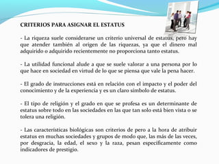CRITERIOS PARA ASIGNAR EL ESTATUS
- La riqueza suele considerarse un criterio universal de estatus, pero hay 
que  atender  también  al  origen  de  las  riquezas,  ya  que  el  dinero  mal 
adquirido o adquirido recientemente no proporciona tanto estatus.
- La utilidad funcional alude a que se suele valorar a una persona por lo 
que hace en sociedad en virtud de lo que se piensa que vale la pena hacer.
- El grado de instrucciones está en relación con el impacto y el poder del 
conocimiento y de la experiencia y es un claro símbolo de estatus.
- El tipo de religión y el grado en que se profesa es un determinante de 
estatus sobre todo en las sociedades en las que tan solo está bien vista o se 
tolera una religión.
- Las características biológicas son criterios de pero a la hora de atribuir 
estatus en muchas sociedades y grupos de modo que, las más de las veces, 
por  desgracia,  la  edad,  el  sexo  y  la  raza,  pesan  específicamente  como 
indicadores de prestigio.
 