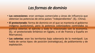 Las formas de dominio
• Las concesiones: eran ventajas comerciales y áreas de influencia que
obtenían las potencias de otros países “independientes”. (Ej.: China).
• El protectorado: forma de dominio en el que se mantenía el gobierno
indígena (autóctono), pero la potencia colonizadora controlaba su
política exterior, el ejército y todo lo relacionado con la economía.
(Ej.: el protectorado británico en Egipto, o el de Francia y España en
Marruecos).
• Las colonias: eran los territorios bajo soberanía de la metrópoli. Las
había de varios tipos: de posición (estratégicas), de poblamiento y de
explotación.
 