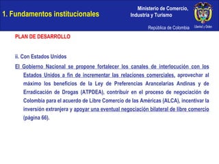 1. Fundamentos institucionales PLAN DE DESARROLLO ii. Con Estados Unidos El Gobierno Nacional se propone fortalecer los canales de interlocución con los Estados Unidos a fin de incrementar las relaciones comerciales,  aprovechar al máximo los beneficios de la Ley de Preferencias Arancelarias Andinas y de Erradicación de Drogas (ATPDEA), contribuir en el proceso de negociación de Colombia para el acuerdo de Libre Comercio de las Américas (ALCA), incentivar la inversión extranjera y  apoyar una eventual negociación bilateral de libre comercio  (página 66). 