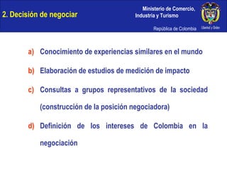 2. Decisión de negociar Conocimiento de experiencias similares en el mundo Elaboración de estudios de medición de impacto Consultas a grupos representativos de la sociedad (construcción de la posición negociadora) Definición de los intereses de Colombia en la negociación 