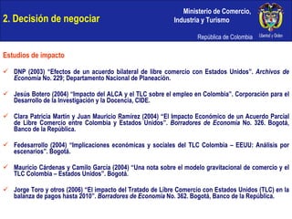 2. Decisión de negociar Estudios de impacto DNP (2003) “Efectos de un acuerdo bilateral de libre comercio con Estados Unidos”.  Archivos de Economía  No. 229; Departamento Nacional de Planeación. Jesús Botero (2004) “Impacto del ALCA y el TLC sobre el empleo en Colombia”. Corporación para el Desarrollo de la Investigación y la Docencia, CIDE. Clara Patricia Martín y Juan Mauricio Ramírez (2004) “El Impacto Económico de un Acuerdo Parcial de Libre Comercio entre Colombia y Estados Unidos”.  Borradores de Economía  No. 326. Bogotá, Banco de la República. Fedesarrollo (2004) “Implicaciones económicas y sociales del TLC Colombia – EEUU: Análisis por escenarios”. Bogotá. Mauricio Cárdenas y Camilo García (2004) “Una nota sobre el modelo gravitacional de comercio y el TLC Colombia – Estados Unidos”. Bogotá. Jorge Toro y otros (2006) “El impacto del Tratado de Libre Comercio con Estados Unidos (TLC) en la balanza de pagos hasta 2010”.  Borradores de Economía  No. 362. Bogotá, Banco de la República. 