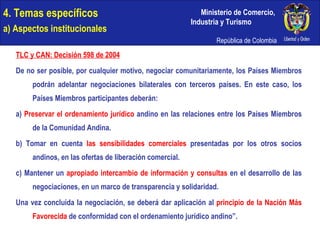 4. Temas específicos a) Aspectos institucionales TLC y CAN: Decisión 598 de 2004 De no ser posible, por cualquier motivo, negociar comunitariamente, los Países Miembros podrán adelantar negociaciones bilaterales con terceros países. En este caso, los Países Miembros participantes deberán:  a)  Preservar el ordenamiento jurídico  andino en las relaciones entre los Países Miembros de la Comunidad Andina.  b) Tomar en cuenta  las sensibilidades comerciales  presentadas por los otros socios andinos, en las ofertas de liberación comercial.  c) Mantener un  apropiado intercambio de información y consultas  en el desarrollo de las negociaciones, en un marco de transparencia y solidaridad. Una vez concluida la negociación, se deberá dar aplicación al  principio de la Nación Más Favorecida  de conformidad con el ordenamiento jurídico andino”. 