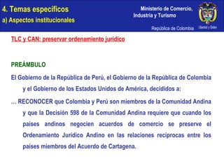 4. Temas específicos a) Aspectos institucionales TLC y CAN: preservar ordenamiento jurídico PREÁMBULO El Gobierno de la República de Perú, el Gobierno de la República de Colombia y el Gobierno de los Estados Unidos de América, decididos a: …  RECONOCER que Colombia y Perú son miembros de la Comunidad Andina y que la Decisión 598 de la Comunidad Andina requiere que cuando los países andinos negocien acuerdos de comercio se preserve el Ordenamiento Jurídico Andino en las relaciones recíprocas entre los países miembros del Acuerdo de Cartagena. 