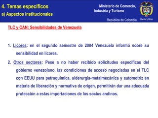 4. Temas específicos a) Aspectos institucionales TLC y CAN: Sensibilidades de Venezuela 1.  Licores : en el segundo semestre de 2004 Venezuela informó sobre su sensibilidad en licores. 2.  Otros sectores : Pese a no haber recibido solicitudes específicas del gobierno venezolano, las condiciones de acceso negociadas en el TLC con EEUU para petroquímica, siderurgia-metalmecánica y automotriz en materia de liberación y normativa de origen, permitirán dar una adecuada protección a estas importaciones de los socios andinos. 