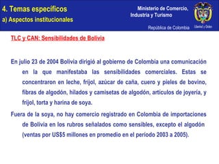 4. Temas específicos a) Aspectos institucionales TLC y CAN: Sensibilidades de Bolivia En julio 23 de 2004 Bolivia dirigió al gobierno de Colombia una comunicación en la que manifestaba las sensibilidades comerciales. Estas se concentraron en leche, fríjol, azúcar de caña, cuero y pieles de bovino, fibras de algodón, hilados y camisetas de algodón, artículos de joyería, y fríjol, torta y harina de soya.  Fuera de la soya, no hay comercio registrado en Colombia de importaciones de Bolivia en los rubros señalados como sensibles, excepto el algodón  (ventas por US$5 millones en promedio en el período 2003 a 2005). 