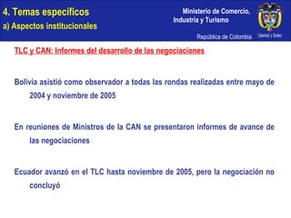 4. Temas específicos a) Aspectos institucionales TLC y CAN: Informes del desarrollo de las negociaciones Bolivia asistió como observador a todas las rondas realizadas entre mayo de 2004 y noviembre de 2005 En reuniones de Ministros de la CAN se presentaron informes de avance de las negociaciones Ecuador avanzó en el TLC hasta noviembre de 2005, pero la negociación no concluyó 