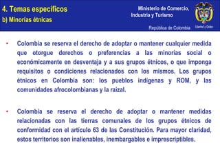 4. Temas específicos b) Minorías étnicas Colombia se reserva el derecho de adoptar o mantener cualquier medida que otorgue derechos o preferencias a las minorías social o económicamente en desventaja y a sus grupos étnicos, o que imponga requisitos o condiciones relacionados con los mismos. Los grupos étnicos en Colombia son: los pueblos indígenas y ROM, y las comunidades afrocolombianas y la raizal. Colombia se reserva el derecho de adoptar o mantener medidas relacionadas con las tierras comunales de los grupos étnicos de conformidad con el artículo 63 de las Constitución. Para mayor claridad, estos territorios son inalienables, inembargables e imprescriptibles. 