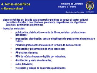 4. Temas específicos c) Reserva cultural -  discrecionalidad del Estado para desarrollar políticas de apoyo al sector cultural (incentivos fiscales o contributivos, préstamos respaldados por el gobierno, garantías, patrimonios autónomos) -  Industrias culturales: publicación, distribución o venta de libros, revistas, publicaciones periódicas; producción, distribución, venta o despliegue de grabaciones de películas o videos; PDVD de grabaciones musicales en formato de audio o video; producción y presentación de artes escénicas; PP de artes visuales; PDV de música impresa o legible por máquinas; distribución y venta de artesanías; radio, televisión; y creación y diseño de contenidos publicitarios 