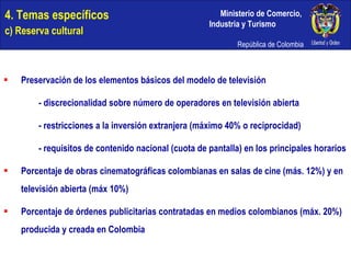 4. Temas específicos c) Reserva cultural Preservación de los elementos básicos del modelo de televisión - discrecionalidad sobre número de operadores en televisión abierta - restricciones a la inversión extranjera (máximo 40% o reciprocidad) - requisitos de contenido nacional (cuota de pantalla) en los principales horarios Porcentaje de obras cinematográficas colombianas en salas de cine (más. 12%) y en televisión abierta (máx 10%) Porcentaje de órdenes publicitarias contratadas en medios colombianos (máx. 20%) producida y creada en Colombia 