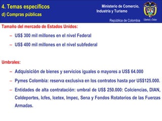 4. Temas específicos d) Compras públicas Tamaño del mercado de Estados Unidos: US$ 300 mil millones en el nivel Federal US$ 400 mil millones en el nivel subfederal Umbrales: Adquisición  de bienes y servicios iguales o mayores a US$ 64.000 Pymes Colombia: reserva exclusiva en los contratos hasta por US$125.000. Entidades de alta contratación: umbral de US$ 250.000: Colciencias, DIAN, Coldeportes, Icfes, Icetex, Impec, Sena y Fondos Rotatorios de las Fuerzas Armadas. 