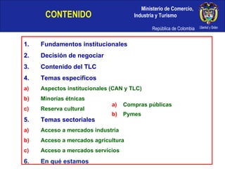 CONTENIDO   Fundamentos institucionales Decisión de negociar Contenido del TLC Temas especificos Aspectos institucionales (CAN y TLC) Minorías étnicas Reserva cultural Temas sectoriales Acceso a mercados industria Acceso a mercados agricultura Acceso a mercados servicios En qué estamos Compras públicas Pymes 