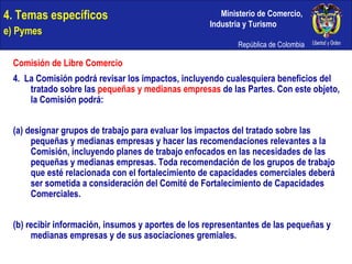 4. Temas específicos e) Pymes Comisión de Libre Comercio 4.  La Comisión podrá revisar los impactos, incluyendo cualesquiera beneficios del tratado sobre las  pequeñas y medianas empresas  de las Partes. Con este objeto, la Comisión podrá: (a) designar grupos de trabajo para evaluar los impactos del tratado sobre las pequeñas y medianas empresas y hacer las recomendaciones relevantes a la Comisión, incluyendo planes de trabajo enfocados en las necesidades de las pequeñas y medianas empresas. Toda recomendación de los grupos de trabajo que esté relacionada con el fortalecimiento de capacidades comerciales deberá ser sometida a consideración del Comité de Fortalecimiento de Capacidades Comerciales. (b) recibir información, insumos y aportes de los representantes de las pequeñas y medianas empresas y de sus asociaciones gremiales. 